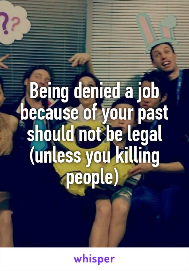 Being denied a job because of your past should not be legal (unless you killing people) 