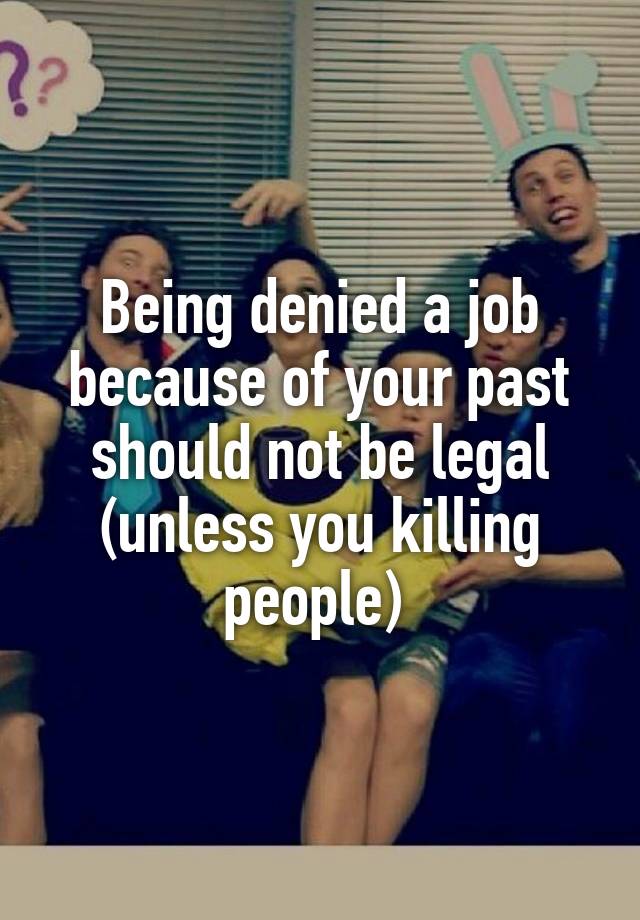 Being denied a job because of your past should not be legal (unless you killing people) 