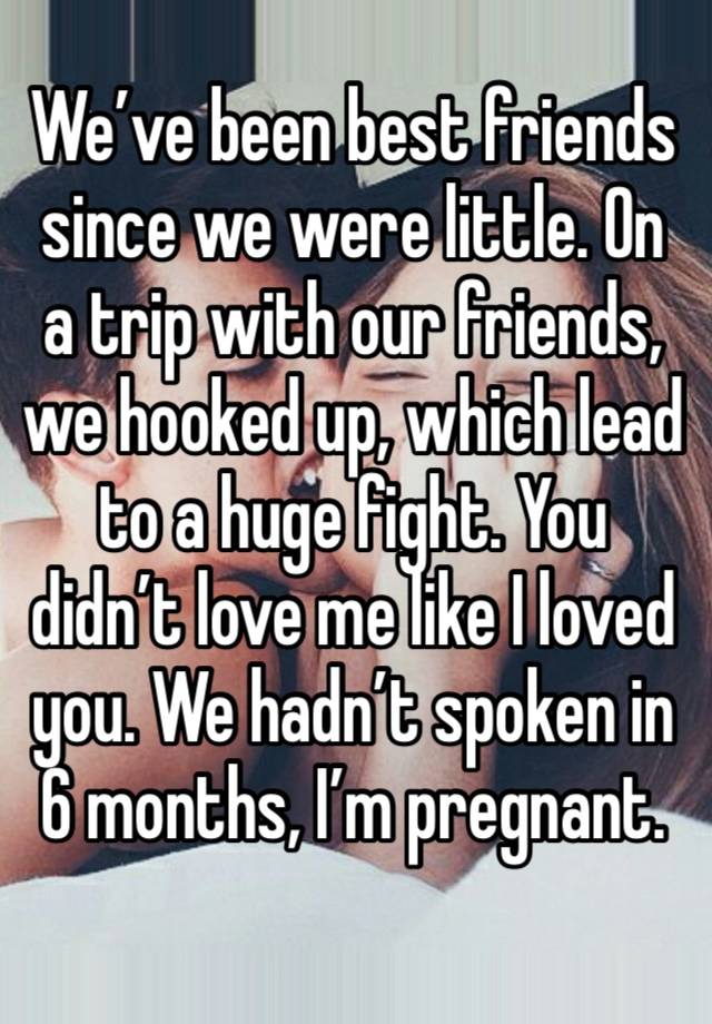 We’ve been best friends since we were little. On a trip with our friends, we hooked up, which lead to a huge fight. You didn’t love me like I loved you. We hadn’t spoken in 6 months, I’m pregnant.