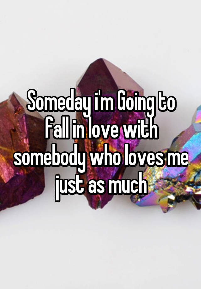 Someday i'm Going to fall in love with somebody who loves me just as much