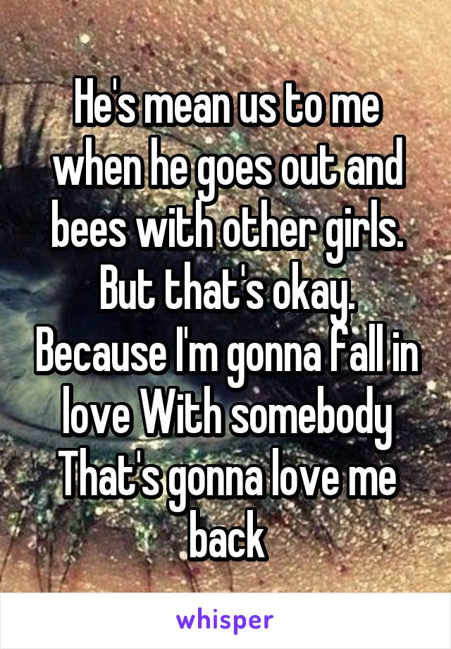 He's mean us to me when he goes out and bees with other girls. But that's okay. Because I'm gonna fall in love With somebody That's gonna love me back