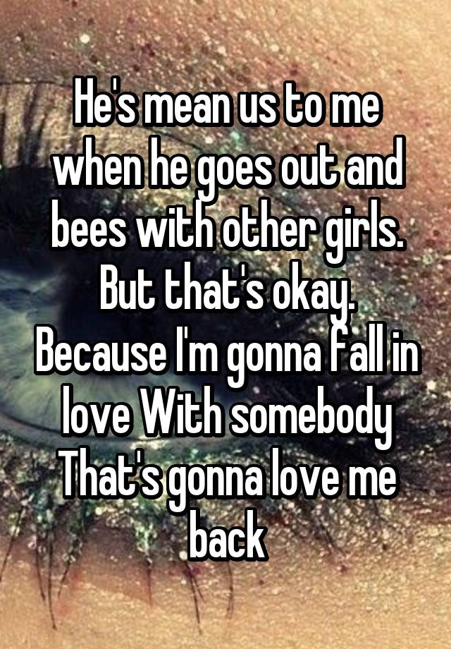 He's mean us to me when he goes out and bees with other girls. But that's okay. Because I'm gonna fall in love With somebody That's gonna love me back