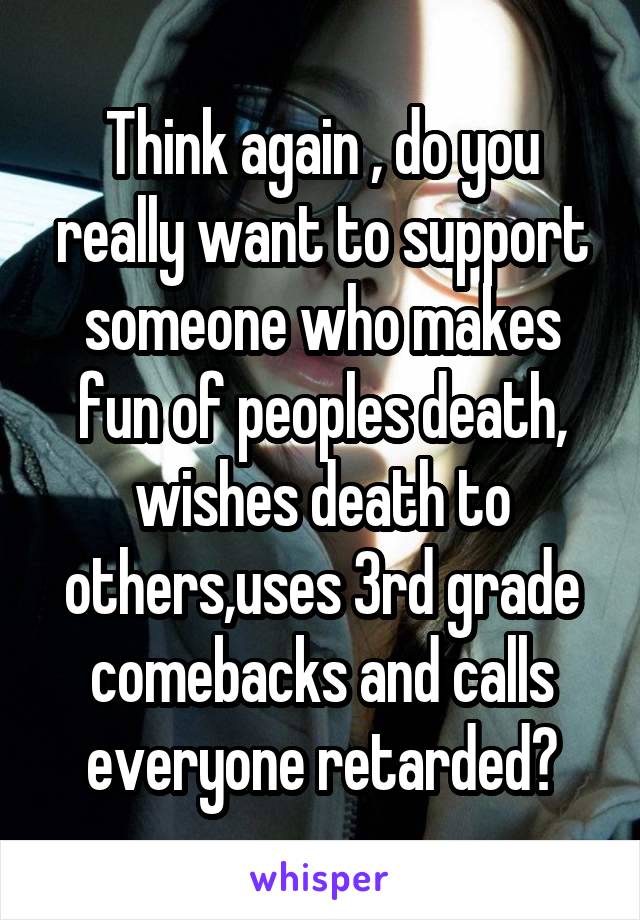 Think again , do you really want to support someone who makes fun of peoples death, wishes death to others,uses 3rd grade comebacks and calls everyone retarded?