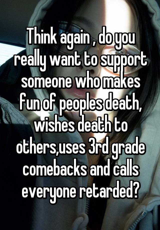 Think again , do you really want to support someone who makes fun of peoples death, wishes death to others,uses 3rd grade comebacks and calls everyone retarded?