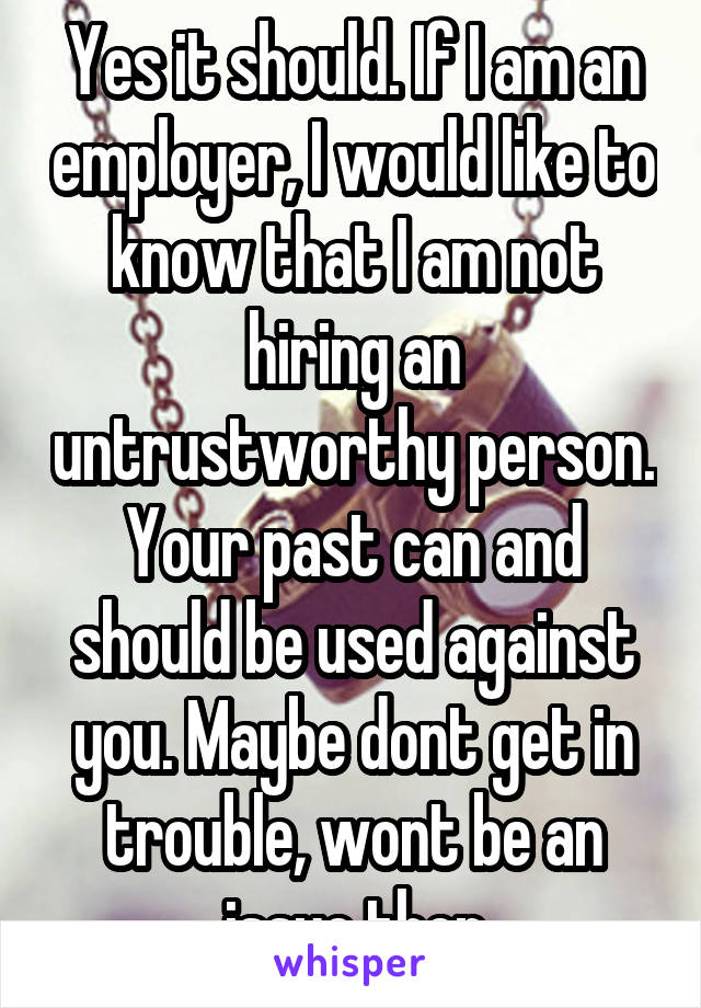 Yes it should. If I am an employer, I would like to know that I am not hiring an untrustworthy person. Your past can and should be used against you. Maybe dont get in trouble, wont be an issue then