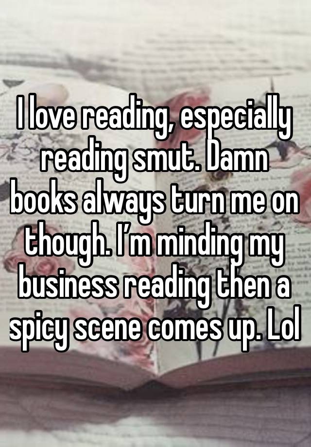 I love reading, especially reading smut. Damn books always turn me on though. I’m minding my business reading then a spicy scene comes up. Lol 