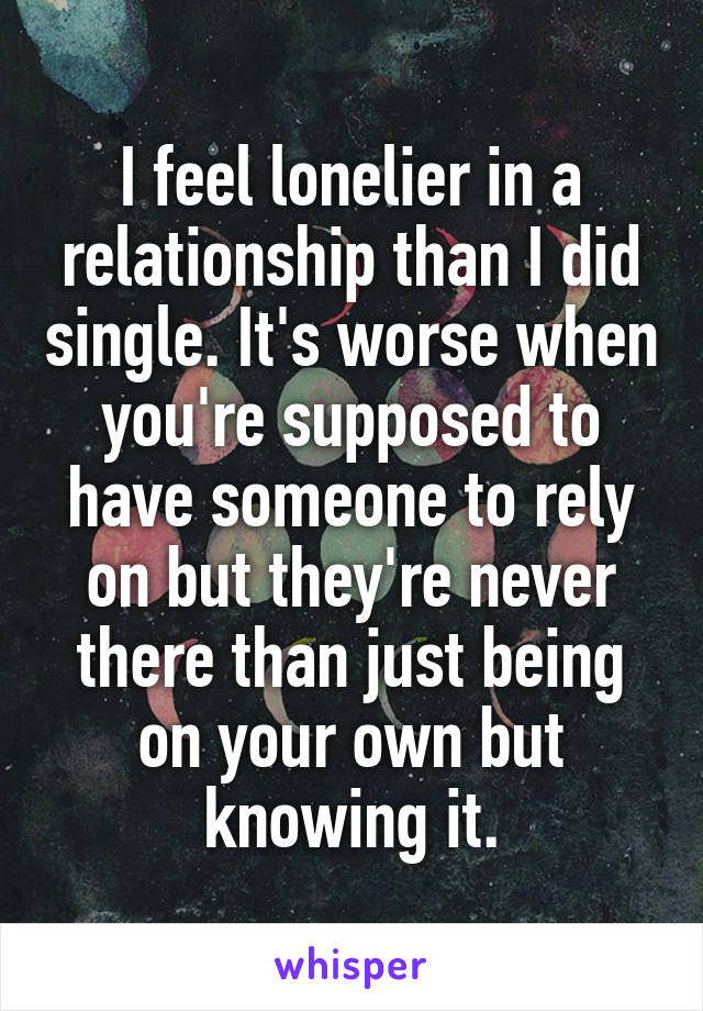 I feel lonelier in a relationship than I did single. It's worse when you're supposed to have someone to rely on but they're never there than just being on your own but knowing it.