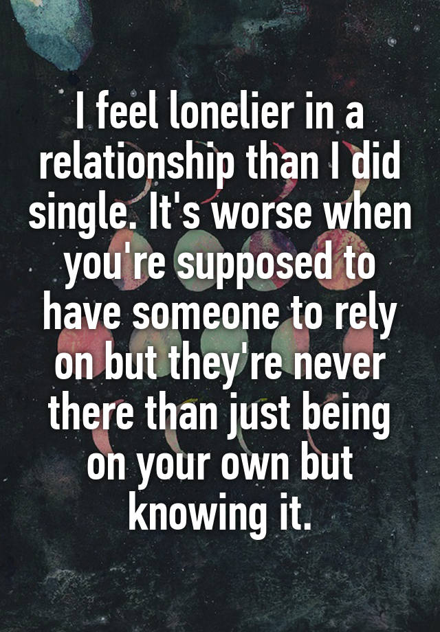 I feel lonelier in a relationship than I did single. It's worse when you're supposed to have someone to rely on but they're never there than just being on your own but knowing it.