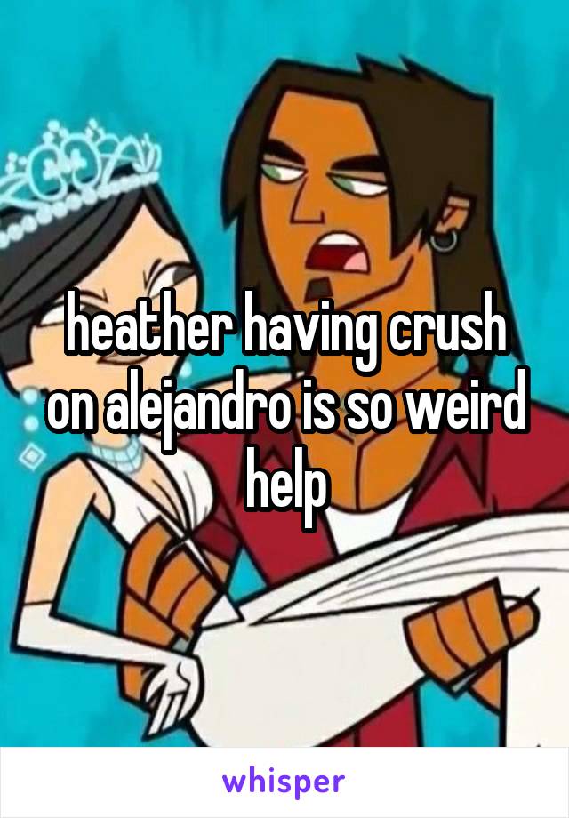 heather having crush on alejandro is so weird help