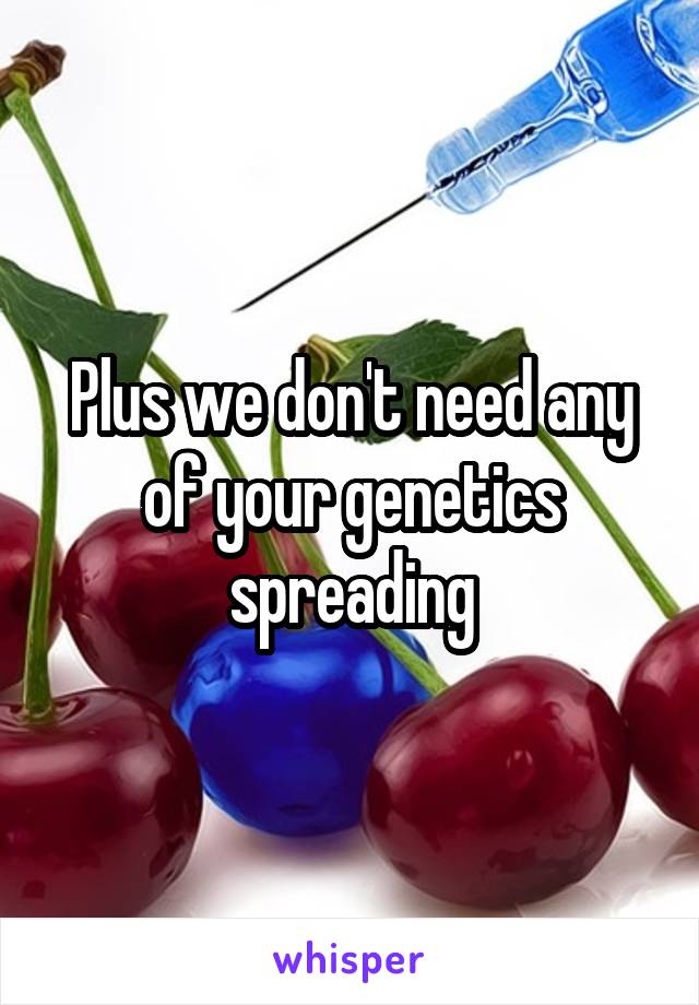 Plus we don't need any of your genetics spreading