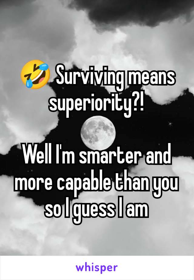 🤣 Surviving means superiority?!

Well I'm smarter and more capable than you so I guess I am