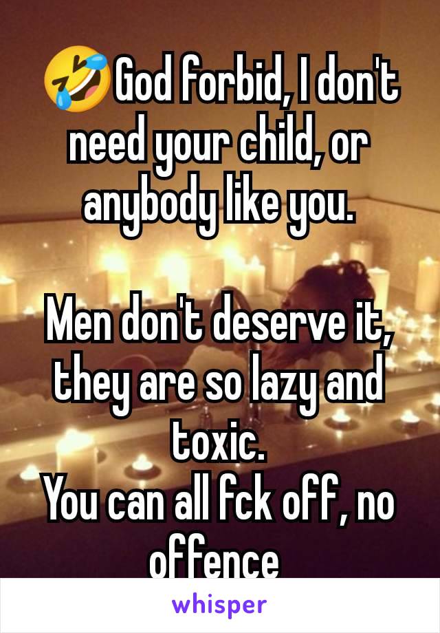 🤣God forbid, I don't need your child, or anybody like you.

Men don't deserve it, they are so lazy and toxic.
You can all fck off, no offence 