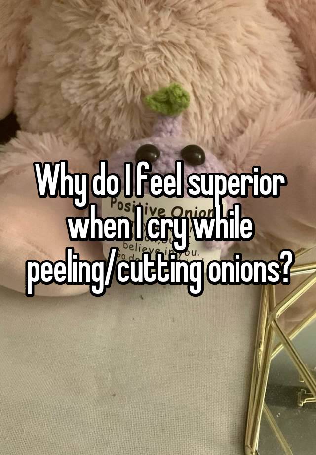 Why do I feel superior when I cry while peeling/cutting onions?