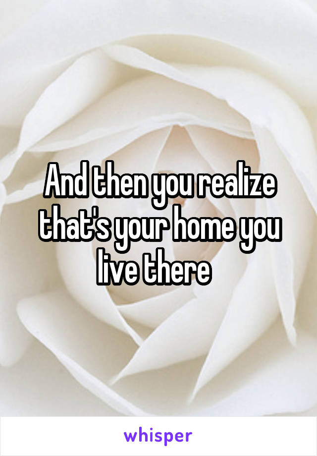 And then you realize that's your home you live there  