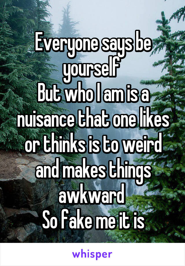 Everyone says be yourself 
But who I am is a nuisance that one likes or thinks is to weird and makes things awkward 
So fake me it is