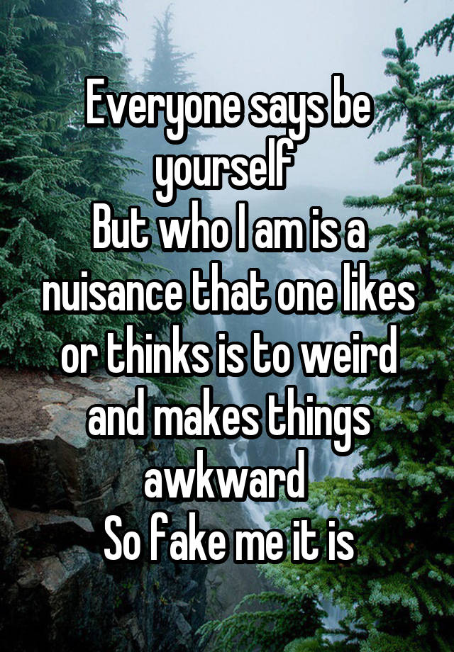 Everyone says be yourself 
But who I am is a nuisance that one likes or thinks is to weird and makes things awkward 
So fake me it is