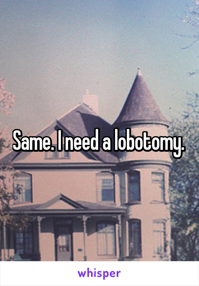 Same. I need a lobotomy. 