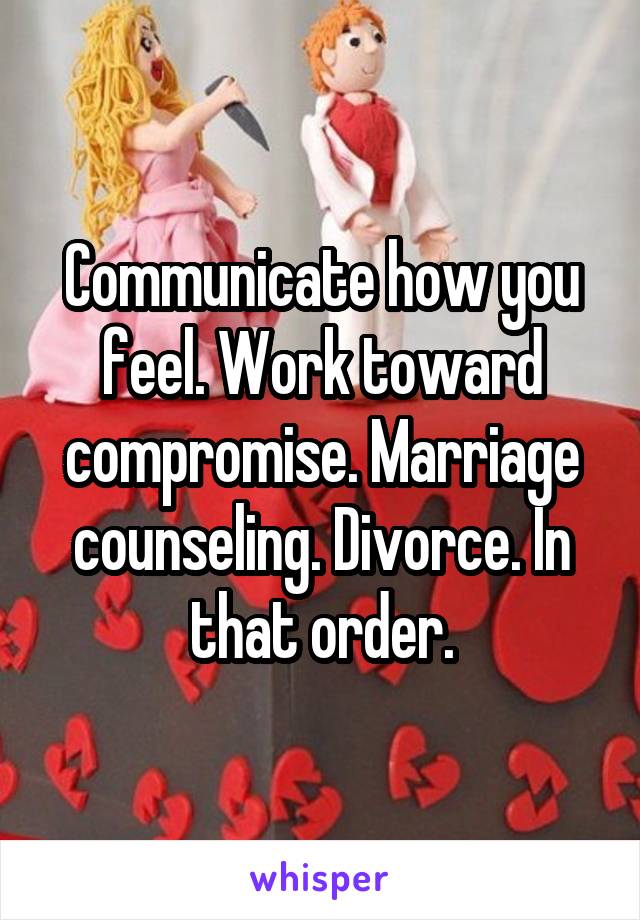 Communicate how you feel. Work toward compromise. Marriage counseling. Divorce. In that order.