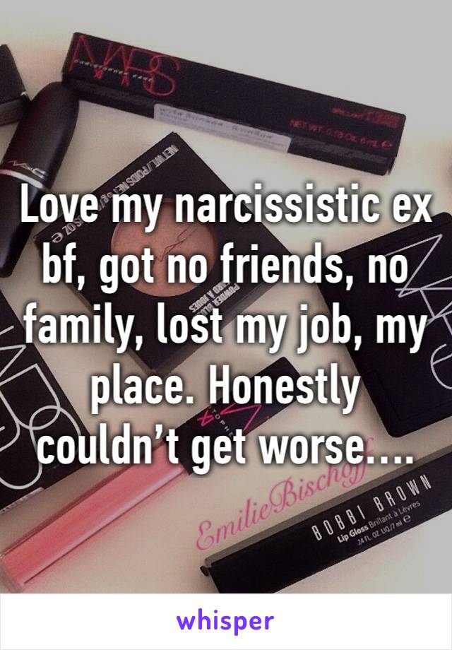 Love my narcissistic ex bf, got no friends, no family, lost my job, my place. Honestly couldn’t get worse….