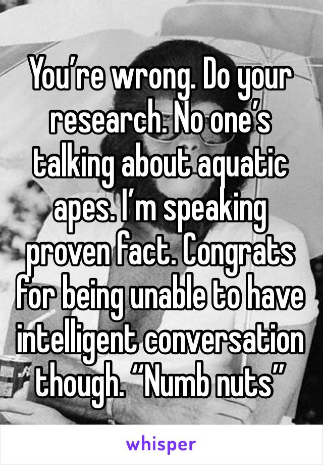 You’re wrong. Do your research. No one’s talking about aquatic apes. I’m speaking proven fact. Congrats for being unable to have intelligent conversation though. “Numb nuts”