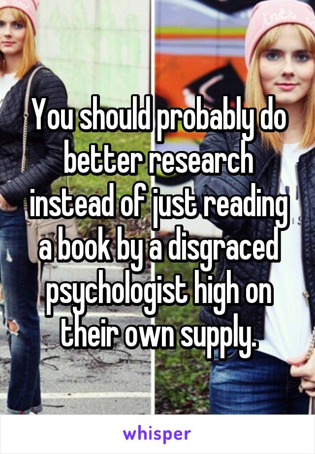 You should probably do better research instead of just reading a book by a disgraced psychologist high on their own supply.