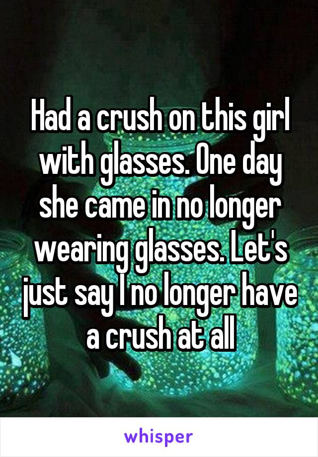 Had a crush on this girl with glasses. One day she came in no longer wearing glasses. Let's just say I no longer have a crush at all