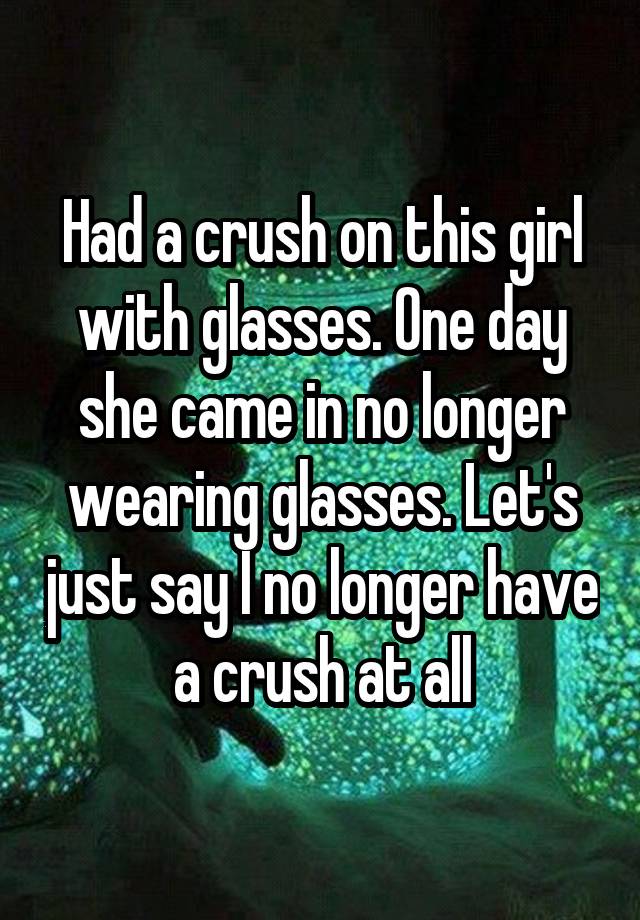 Had a crush on this girl with glasses. One day she came in no longer wearing glasses. Let's just say I no longer have a crush at all