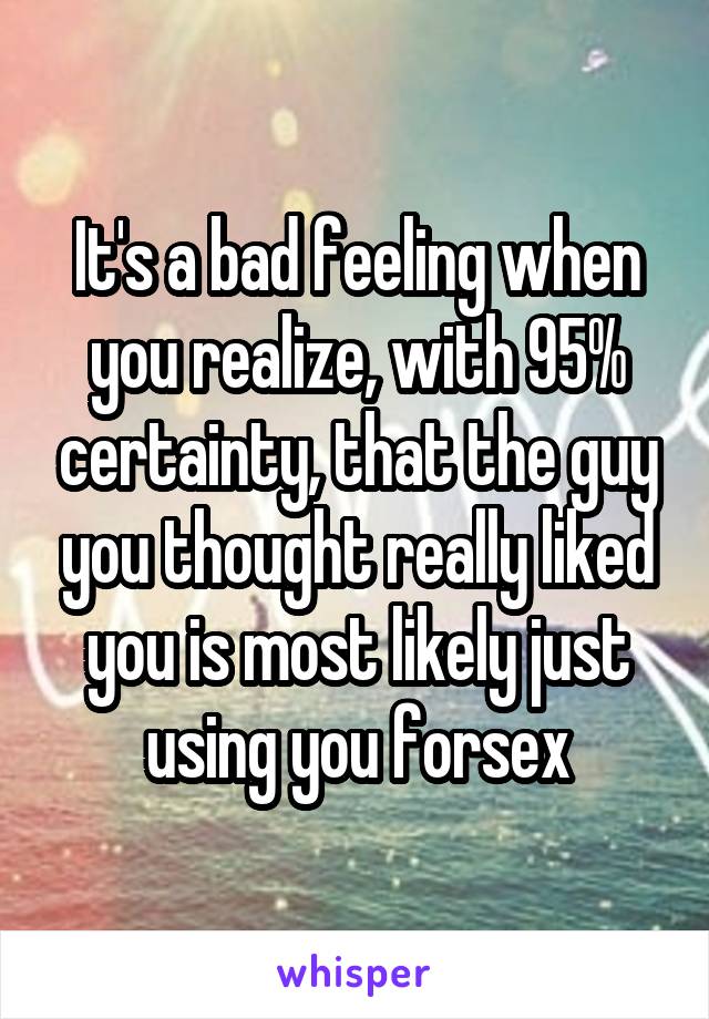 It's a bad feeling when you realize, with 95% certainty, that the guy you thought really liked you is most likely just using you forsex