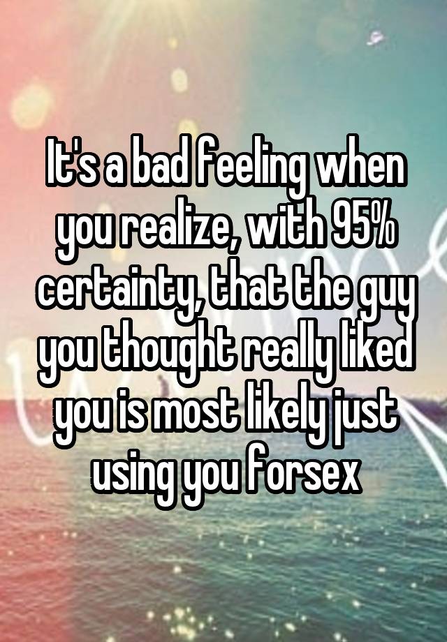 It's a bad feeling when you realize, with 95% certainty, that the guy you thought really liked you is most likely just using you forsex