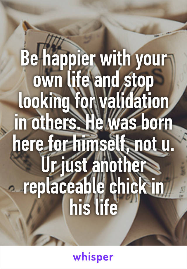 Be happier with your own life and stop looking for validation in others. He was born here for himself, not u. Ur just another replaceable chick in his life