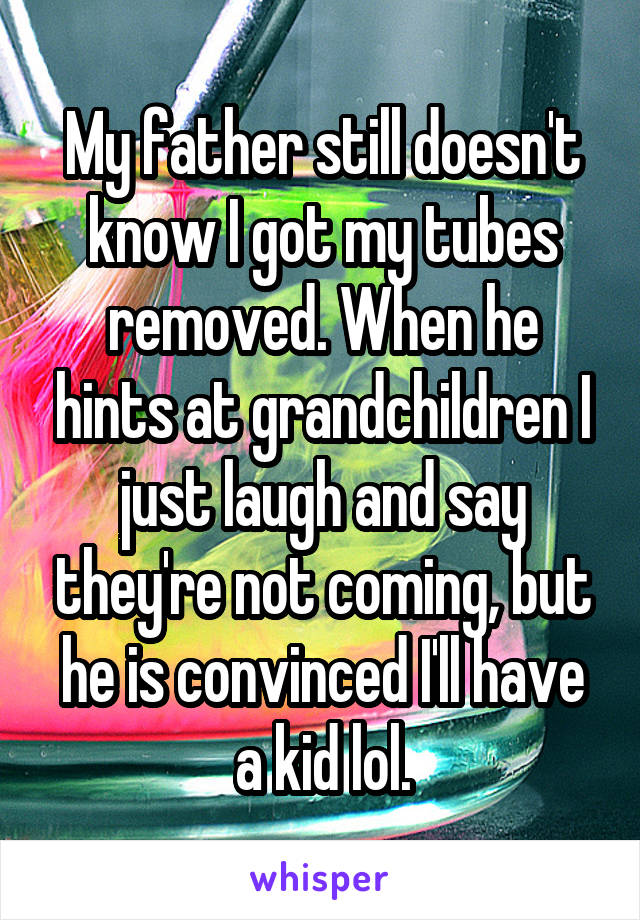 My father still doesn't know I got my tubes removed. When he hints at grandchildren I just laugh and say they're not coming, but he is convinced I'll have a kid lol.