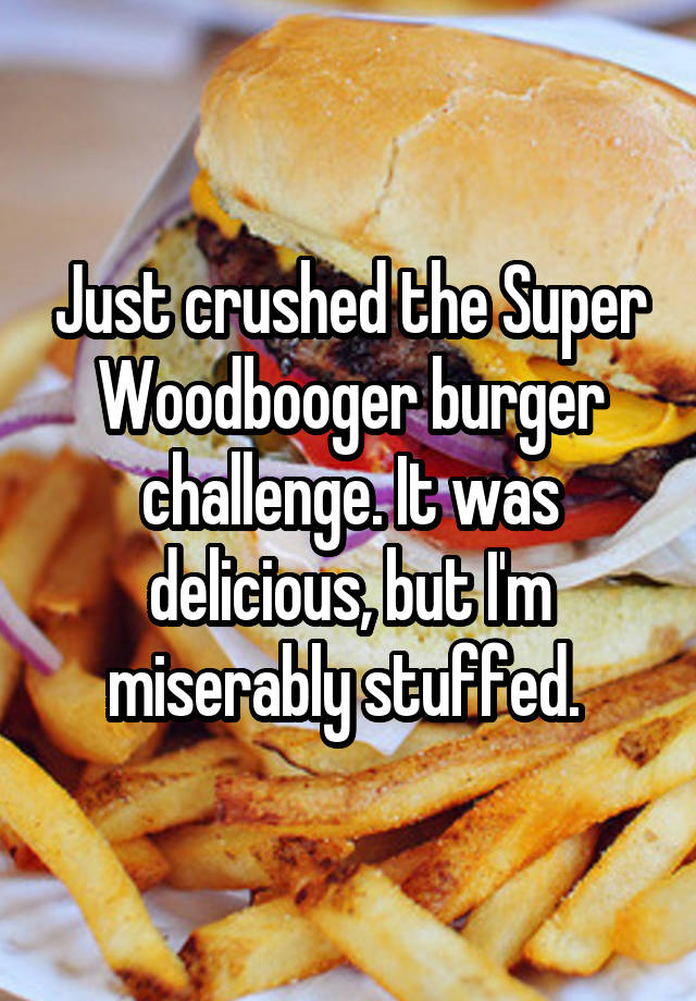 Just crushed the Super Woodbooger burger challenge. It was delicious, but I'm miserably stuffed. 