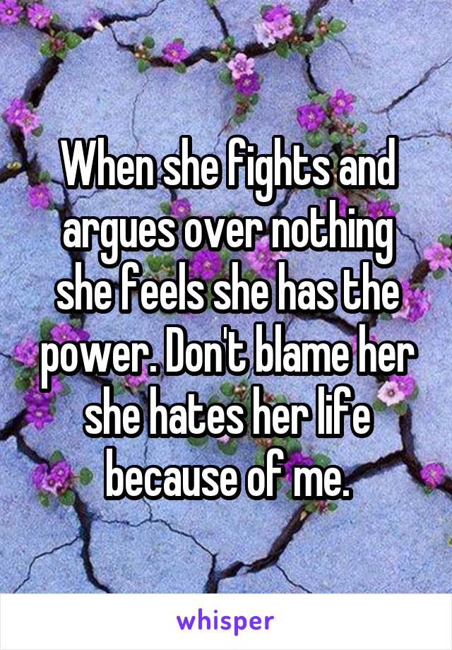 When she fights and argues over nothing she feels she has the power. Don't blame her she hates her life because of me.