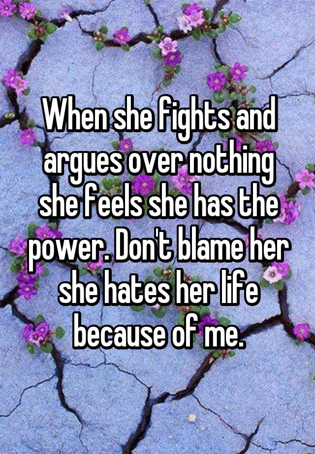 When she fights and argues over nothing she feels she has the power. Don't blame her she hates her life because of me.