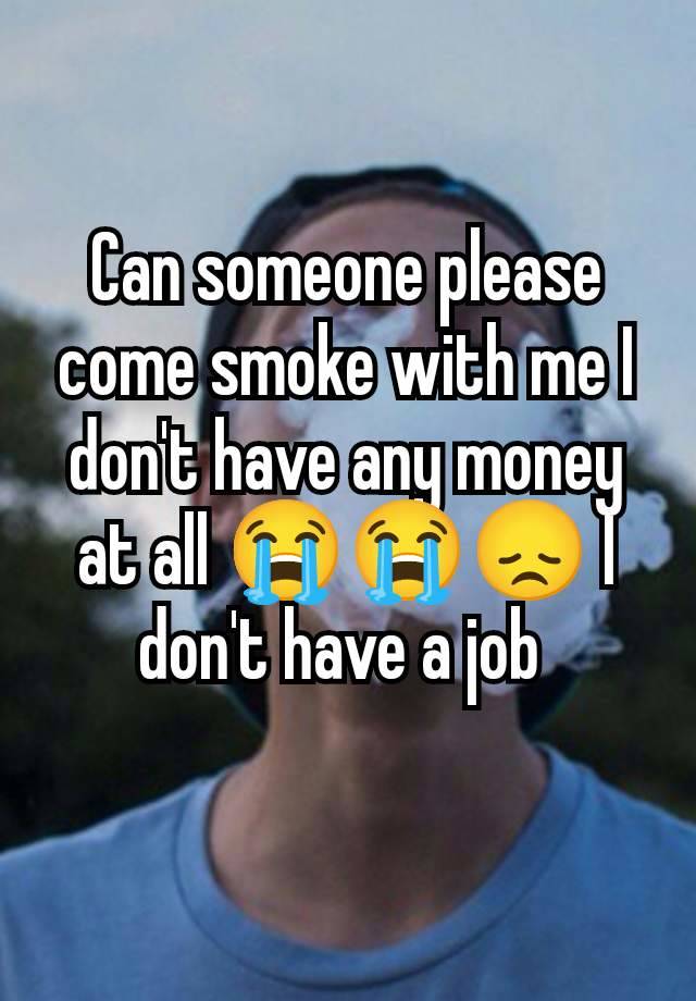 Can someone please come smoke with me I don't have any money at all 😭😭😞 I don't have a job 
