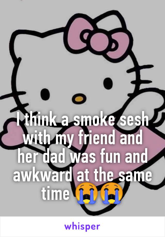 I think a smoke sesh with my friend and her dad was fun and awkward at the same time 😭😭