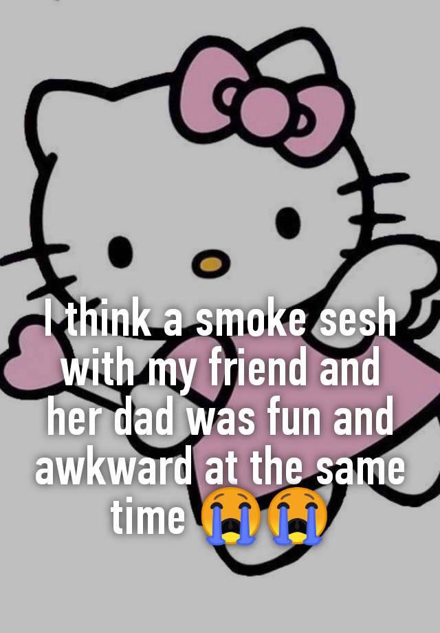 I think a smoke sesh with my friend and her dad was fun and awkward at the same time 😭😭