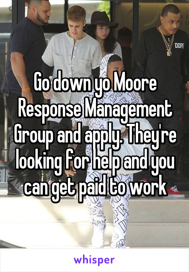 Go down yo Moore Response Management Group and apply. They're looking for help and you can get paid to work