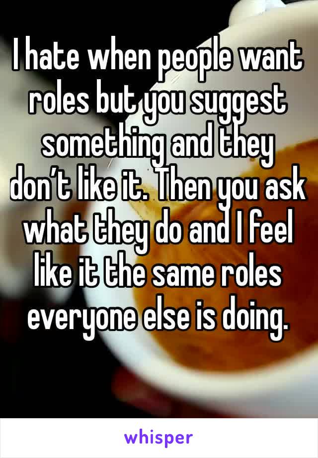 I hate when people want roles but you suggest something and they don’t like it. Then you ask what they do and I feel like it the same roles everyone else is doing. 