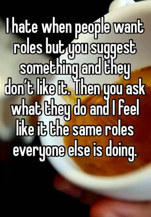 I hate when people want roles but you suggest something and they don’t like it. Then you ask what they do and I feel like it the same roles everyone else is doing. 