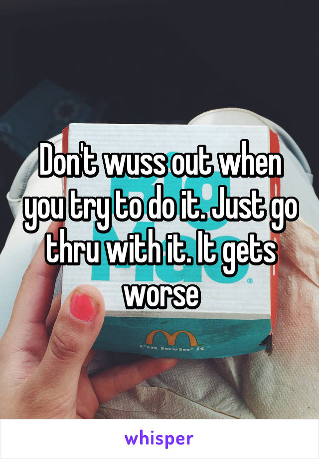 Don't wuss out when you try to do it. Just go thru with it. It gets worse