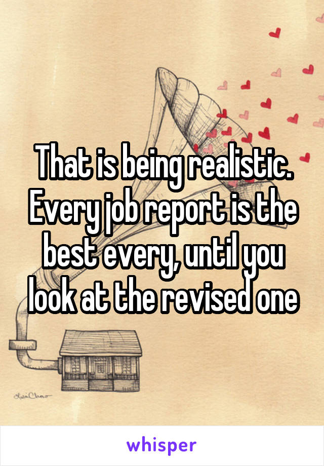 That is being realistic. Every job report is the best every, until you look at the revised one