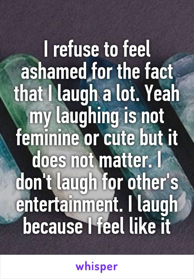 I refuse to feel ashamed for the fact that I laugh a lot. Yeah my laughing is not feminine or cute but it does not matter. I don't laugh for other's entertainment. I laugh because I feel like it