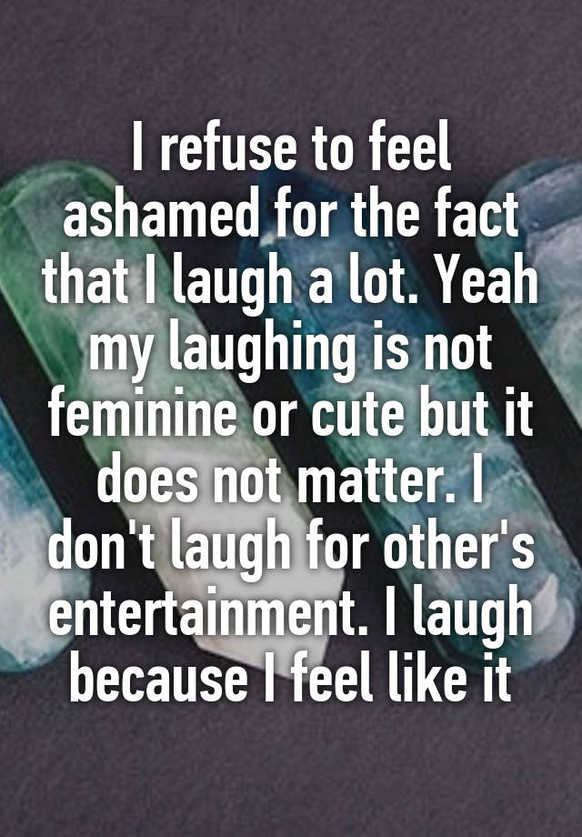 I refuse to feel ashamed for the fact that I laugh a lot. Yeah my laughing is not feminine or cute but it does not matter. I don't laugh for other's entertainment. I laugh because I feel like it