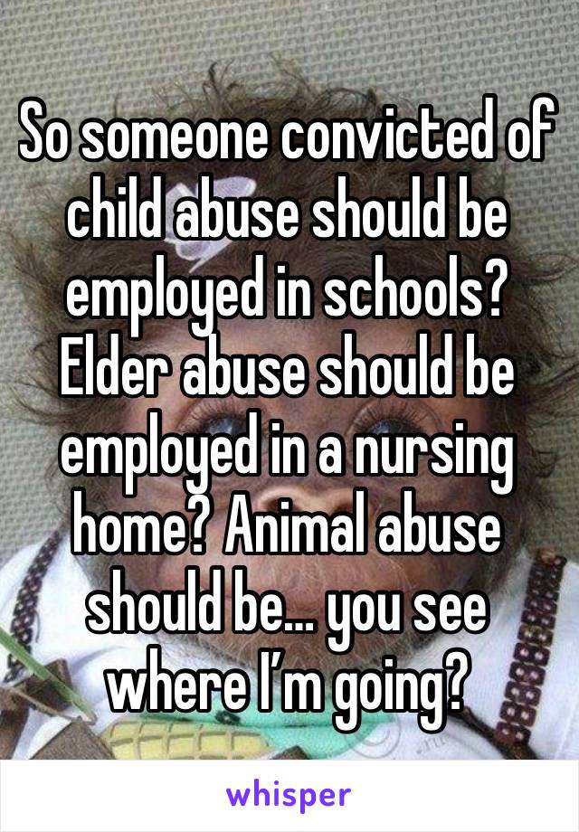 So someone convicted of child abuse should be employed in schools? Elder abuse should be employed in a nursing home? Animal abuse should be… you see where I’m going? 