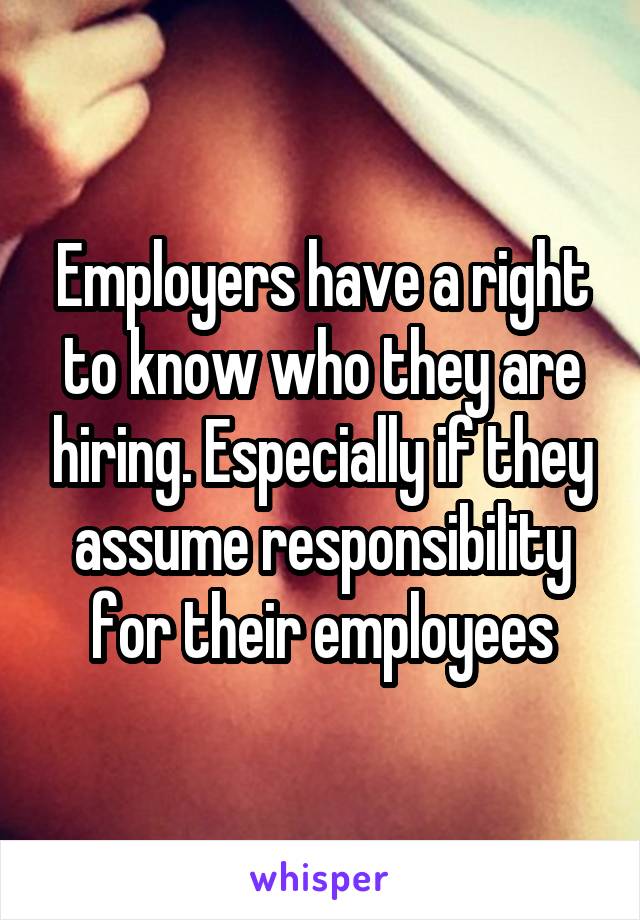 Employers have a right to know who they are hiring. Especially if they assume responsibility for their employees