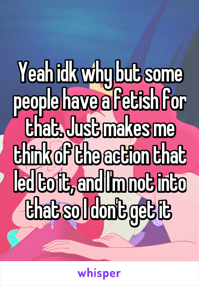 Yeah idk why but some people have a fetish for that. Just makes me think of the action that led to it, and I'm not into that so I don't get it 