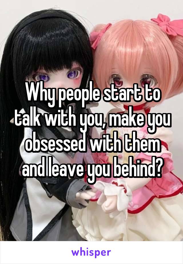 Why people start to talk with you, make you obsessed with them and leave you behind?