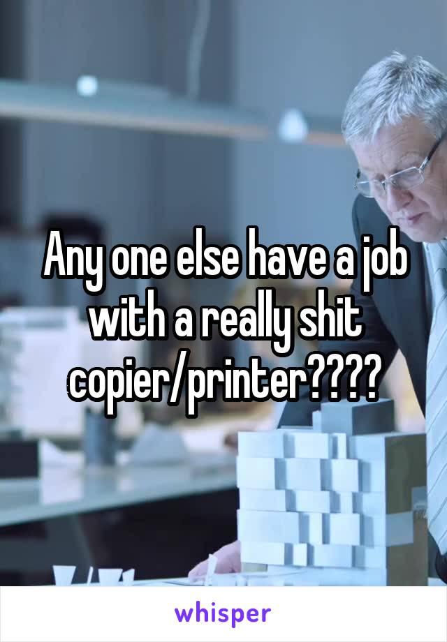 Any one else have a job with a really shit copier/printer????