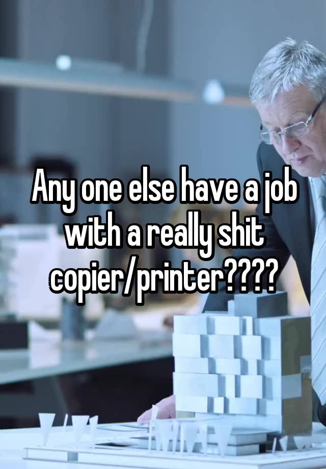 Any one else have a job with a really shit copier/printer????